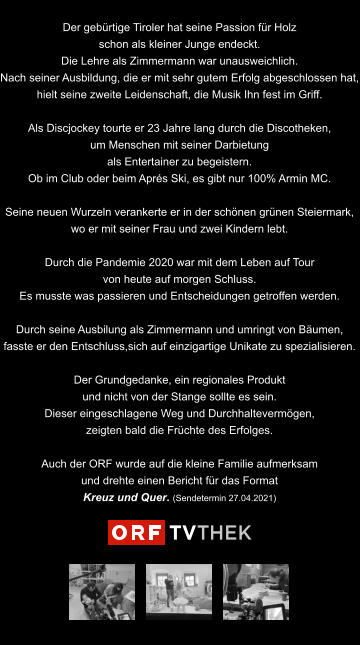 Der gebürtige Tiroler hat seine Passion für Holz schon als kleiner Junge endeckt. Die Lehre als Zimmermann war unausweichlich.  Nach seiner Ausbildung, die er mit sehr gutem Erfolg abgeschlossen hat, hielt seine zweite Leidenschaft, die Musik Ihn fest im Griff.  Als Discjockey tourte er 23 Jahre lang durch die Discotheken, um Menschen mit seiner Darbietung  als Entertainer zu begeistern. Ob im Club oder beim Aprés Ski, es gibt nur 100% Armin MC.   Seine neuen Wurzeln verankerte er in der schönen grünen Steiermark,  wo er mit seiner Frau und zwei Kindern lebt.   Durch die Pandemie 2020 war mit dem Leben auf Tour von heute auf morgen Schluss. Es musste was passieren und Entscheidungen getroffen werden.  Durch seine Ausbilung als Zimmermann und umringt von Bäumen, fasste er den Entschluss,sich auf einzigartige Unikate zu spezialisieren.  Der Grundgedanke, ein regionales Produkt und nicht von der Stange sollte es sein. Dieser eingeschlagene Weg und Durchhaltevermögen, zeigten bald die Früchte des Erfolges.  Auch der ORF wurde auf die kleine Familie aufmerksam und drehte einen Bericht für das Format Kreuz und Quer. (Sendetermin 27.04.2021)