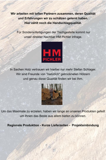 Wir arbeiten mit tollen Partnern zusammen, deren Qualität und Erfahrungen wir zu schätzen gelernt haben.Hier zählt noch die Handschlagqualität.   Für Sonderanfertigungen der Tischgestelle kommt nur unser direkter Nachbar HM Pichler infrage.       In Sachen Holz vertrauen wir hierbei nur mehr Stefan Schlager.Wir sind Freunde von "natürlich" getrockneten Hölzern und genau diese Qualität finden wir bei Ihm.       Um das Maximale zu erzielen, haben wir lange an unseren Produkten gefeilt um Ihnen das Beste aus allem bieten zu können.   Regionale Produktion - Kurze Lieferzeiten -  Projekteinbindung