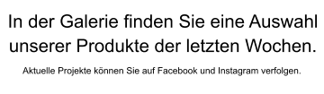 Aktuelle Projekte können Sie auf Facebook und Instagram verfolgen. In der Galerie finden Sie eine Auswahlunserer Produkte der letzten Wochen.